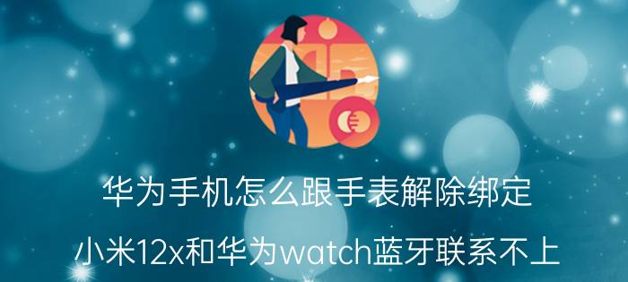 华为手机怎么跟手表解除绑定 小米12x和华为watch蓝牙联系不上？